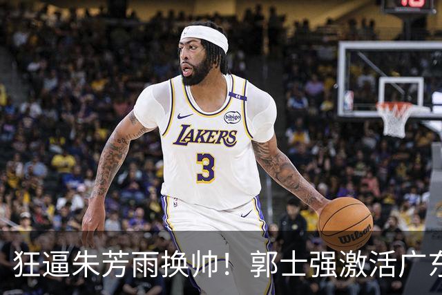 狂逼朱芳雨换帅！郭士强激活广东最强王牌，将取代杜锋执教宏远？